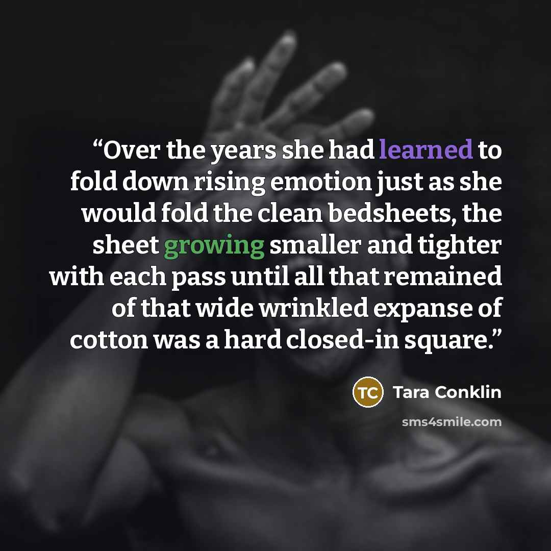 “Over the years she had learned to fold down rising emotion just as she would fold the clean bedsheets, the sheet growing smaller and tighter with each pass until all that remained of that wide wrinkled expanse of cotton was a hard closed-in square.” quote by Tara Conklin