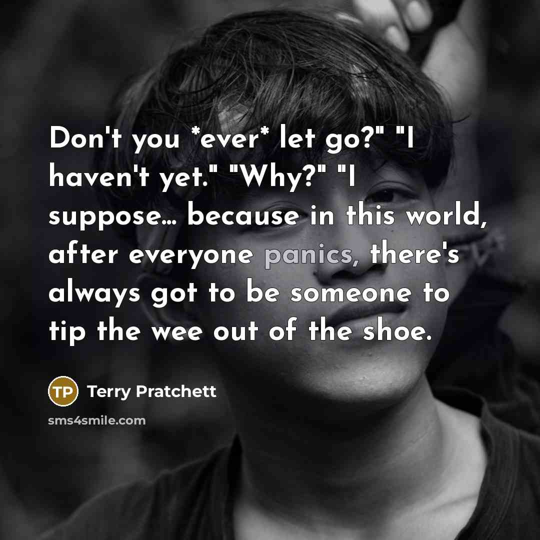 “Don't you *ever* let go?" "I haven't yet." "Why?" "I suppose... because in this world, after everyone panics, there's always got to be someone to tip the wee out of the shoe.” quote by Terry Pratchett