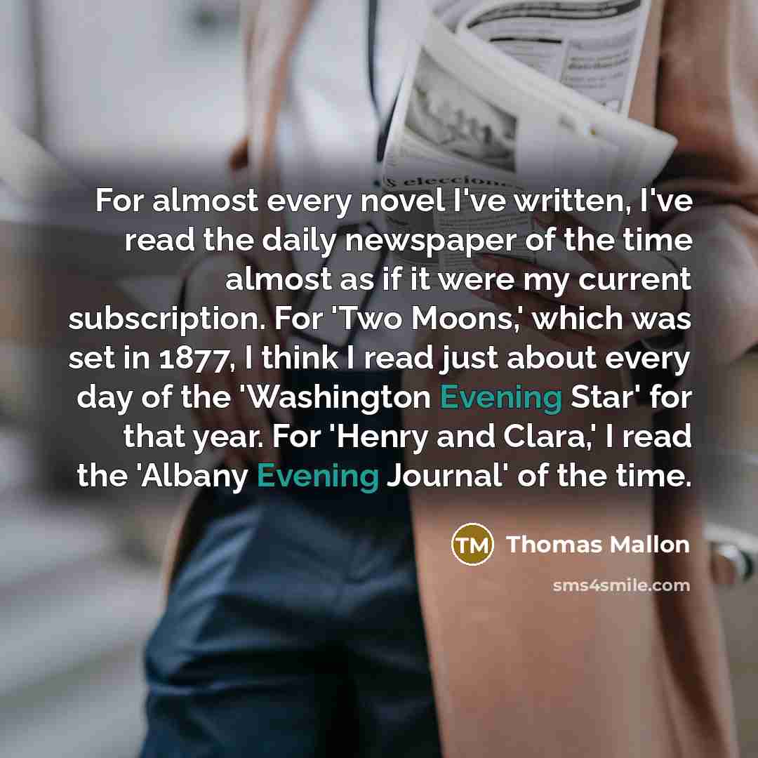 “For almost every novel I've written, I've read the daily newspaper of the time almost as if it were my current subscription. For 'Two Moons,' which was set in 1877, I think I read just about every day of the 'Washington Evening Star' for that year. For 'Henry and Clara,' I read the 'Albany Evening…” quote by Thomas Mallon