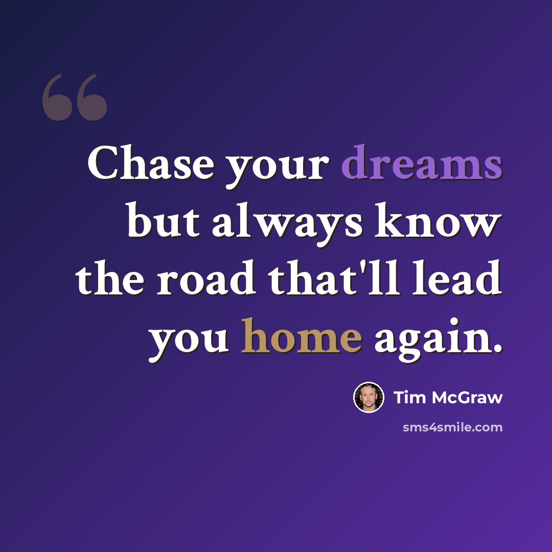 “Chase your dreams but always know the road that'll lead you home again.” quote by Tim McGraw