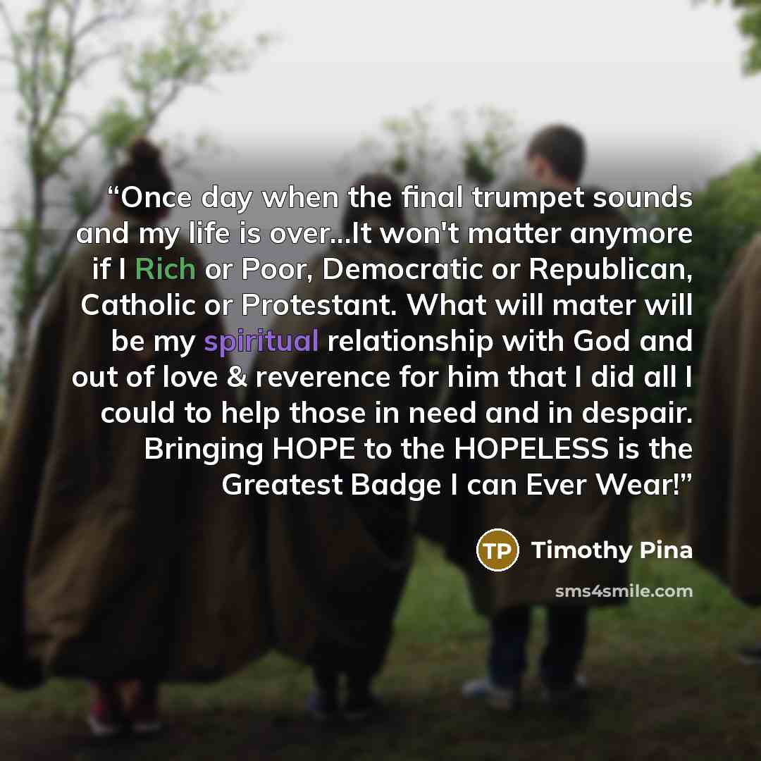 “Once day when the final trumpet sounds and my life is over...It won't matter anymore if I Rich or Poor, Democratic or Republican, Catholic or Protestant. What will mater will be my spiritual relationship with God and out of love & reverence for him that I did all I could to help those in need and…” quote by Timothy Pina