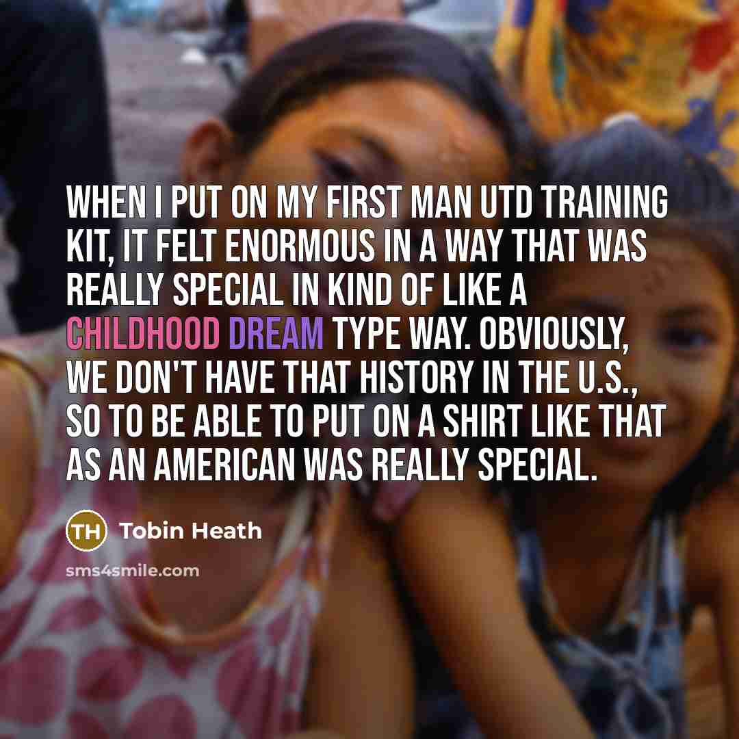 “When I put on my first Man Utd training kit, it felt enormous in a way that was really special in kind of like a childhood dream type way. Obviously, we don't have that history in the U.S., so to be able to put on a shirt like that as an American was really special.” quote by Tobin Heath