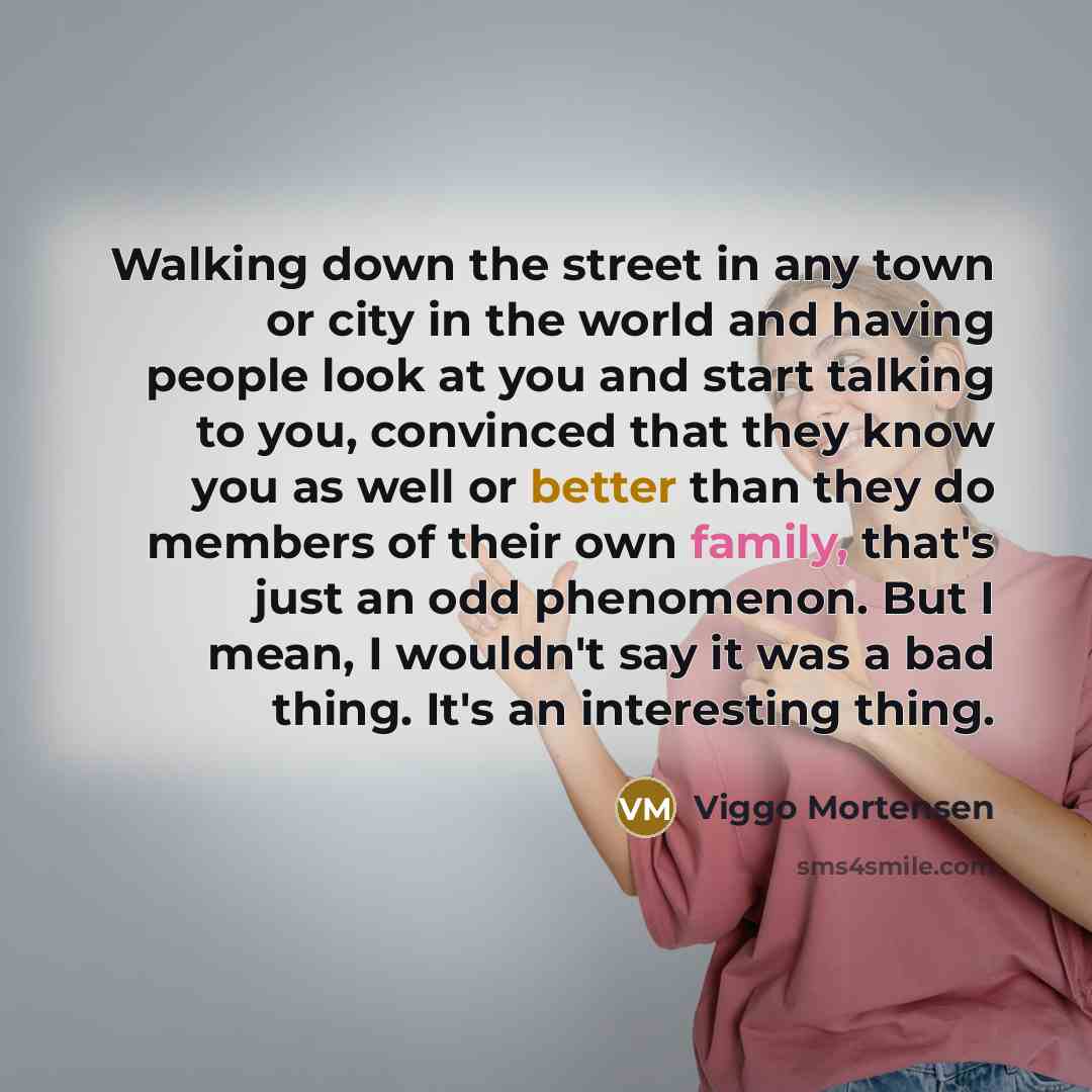 “Walking down the street in any town or city in the world and having people look at you and start talking to you, convinced that they know you as well or better than they do members of their own family, that's just an odd phenomenon. But I mean, I wouldn't say it was a bad thing. It's an…” quote by Viggo Mortensen
