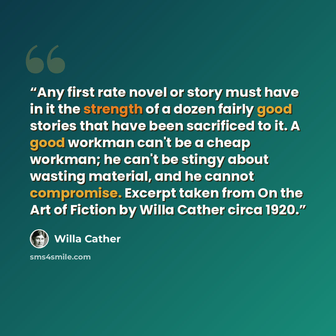 “Any first rate novel or story must have in it the strength of a dozen fairly good stories that have been sacrificed to it. A good workman can't be a cheap workman; he can't be stingy about wasting material, and he cannot compromise. Excerpt taken from On the Art of Fiction by Willa Cather circa…” quote by Willa Cather