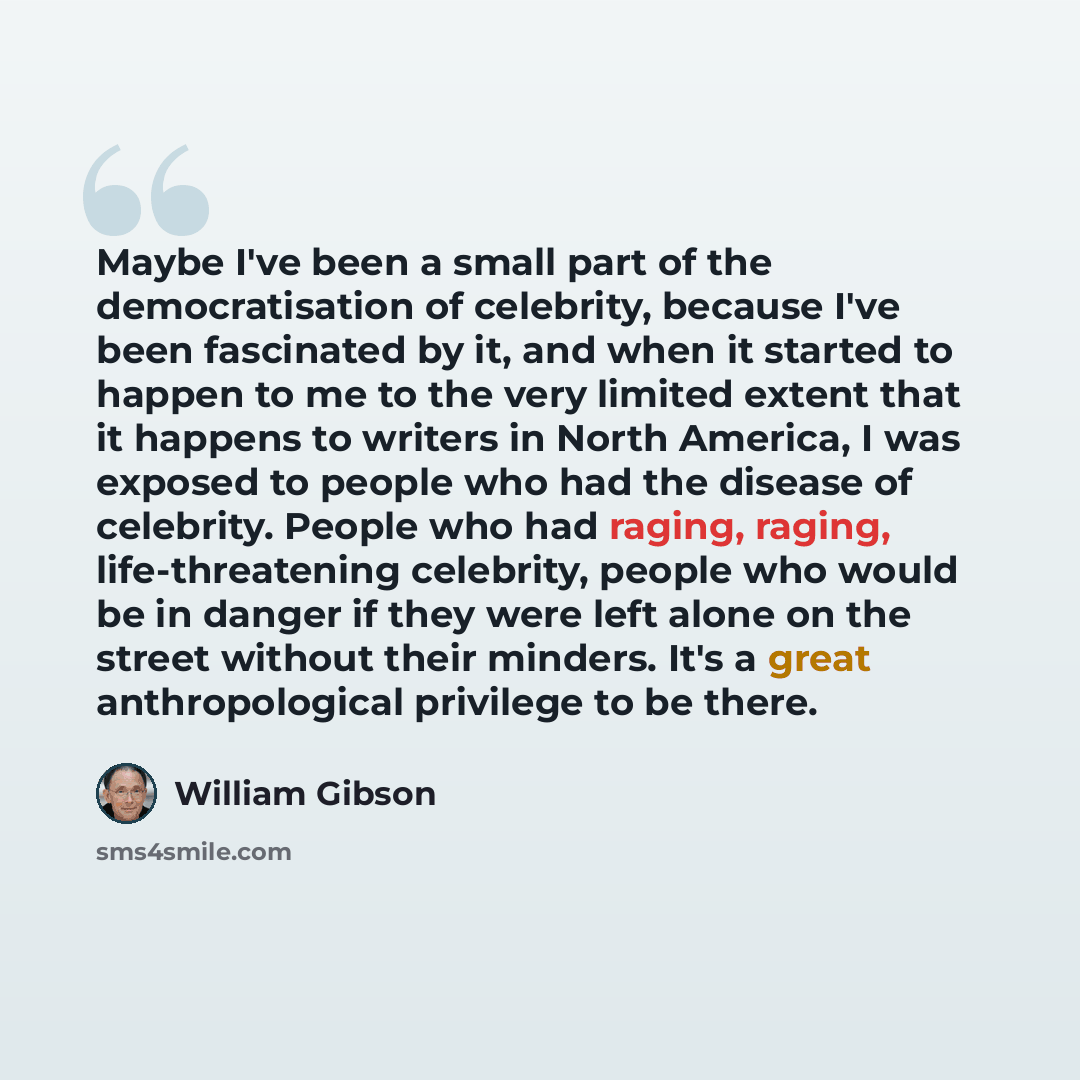 “Maybe I've been a small part of the democratisation of celebrity, because I've been fascinated by it, and when it started to happen to me to the very limited extent that it happens to writers in North America, I was exposed to people who had the disease of celebrity. People who had raging, raging…” quote by William Gibson