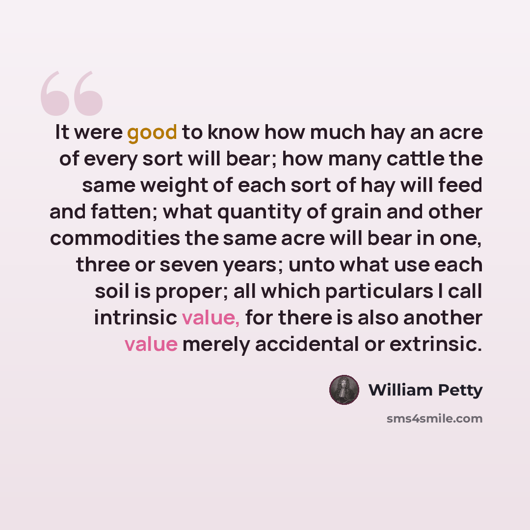 “It were good to know how much hay an acre of every sort will bear; how many cattle the same weight of each sort of hay will feed and fatten; what quantity of grain and other commodities the same acre will bear in one, three or seven years; unto what use each soil is proper; all which particulars I…” quote by William Petty