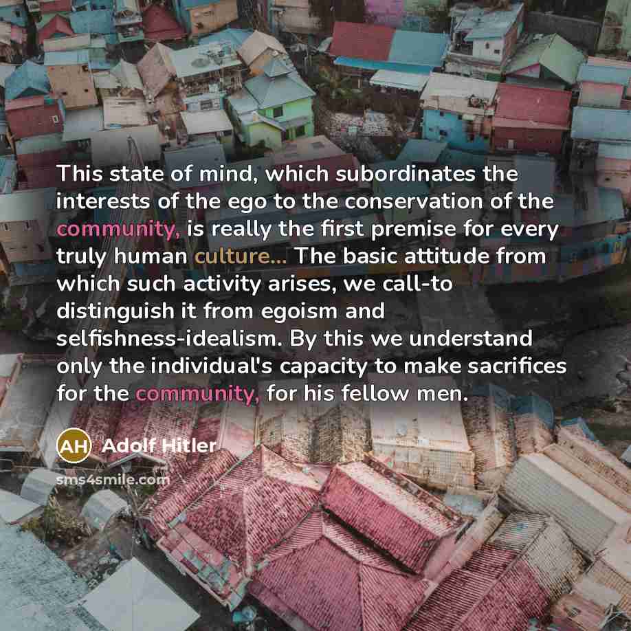 “This state of mind, which subordinates the interests of the ego to the conservation of the community, is really the first premise for every truly human culture... The basic attitude from which such activity arises, we call-to distinguish it from egoism and selfishness-idealism. By this we…” quote by Adolf Hitler