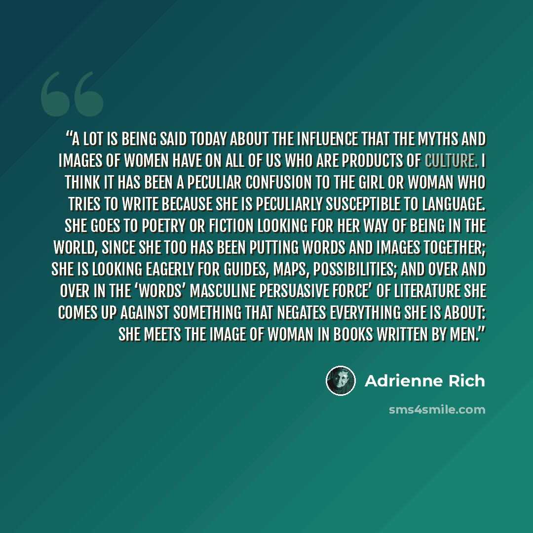 “A lot is being said today about the influence that the myths and images of women have on all of us who are products of culture. I think it has been a peculiar confusion to the girl or woman who tries to write because she is peculiarly susceptible to language. She goes to poetry or fiction looking…” quote by Adrienne Rich