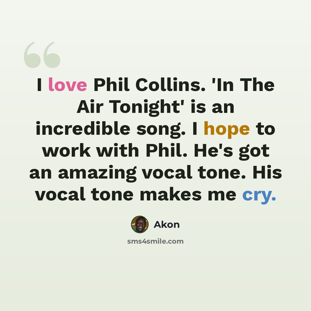 “I love Phil Collins. 'In The Air Tonight' is an incredible song. I hope to work with Phil. He's got an amazing vocal tone. His vocal tone makes me cry.” quote by Akon