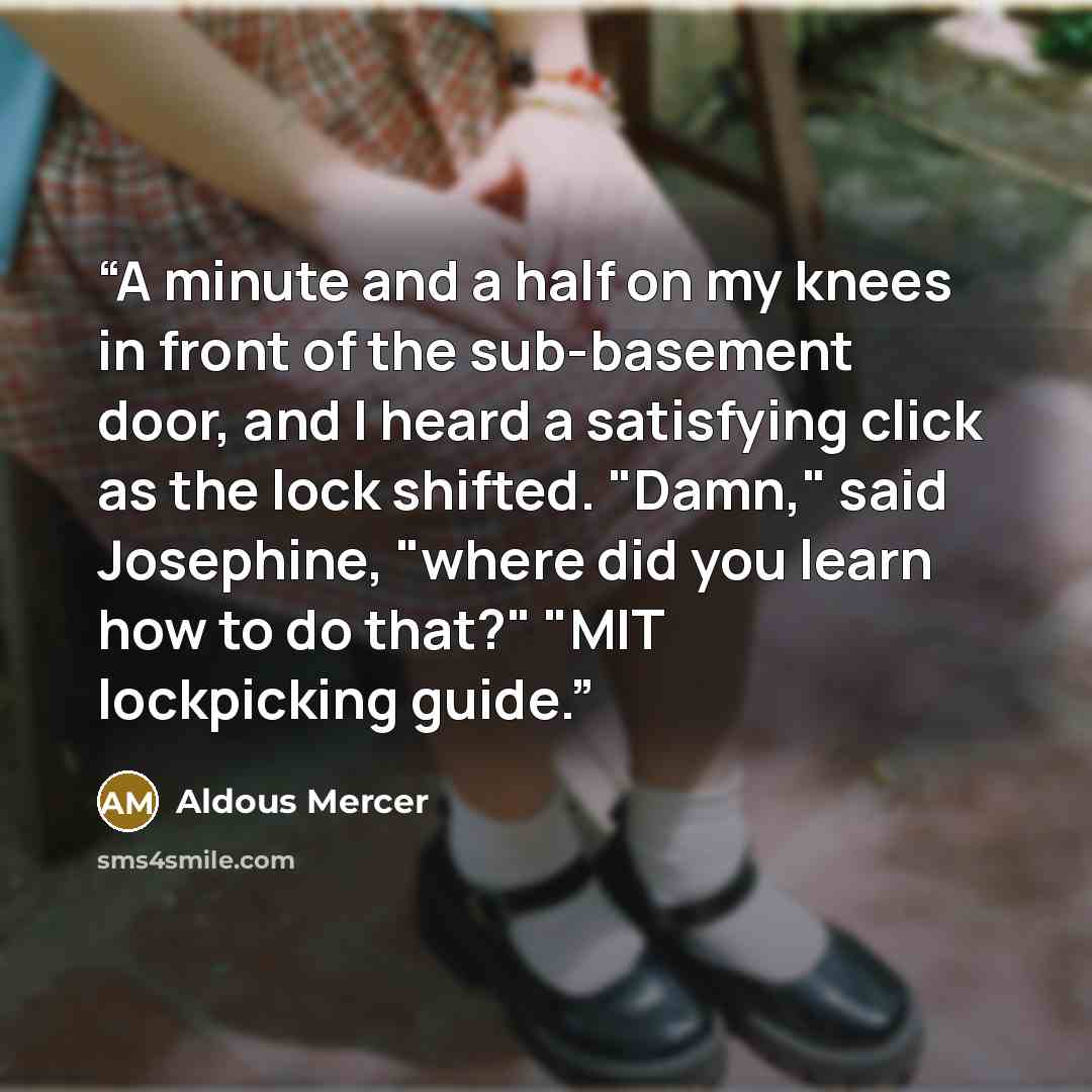 “A minute and a half on my knees in front of the sub-basement door, and I heard a satisfying click as the lock shifted. "Damn," said Josephine, "where did you learn how to do that?" "MIT lockpicking guide.” quote by Aldous Mercer