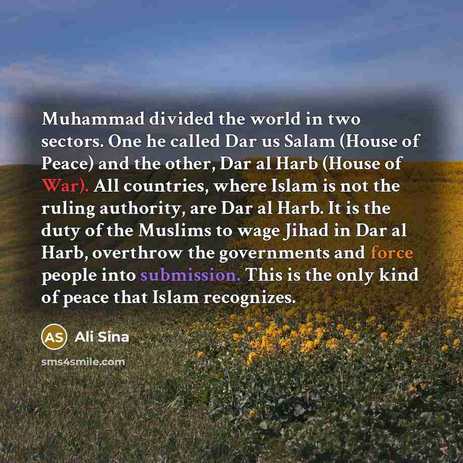 “Muhammad divided the world in two sectors. One he called Dar us Salam (House of Peace) and the other, Dar al Harb (House of War). All countries, where Islam is not the ruling authority, are Dar al Harb. It is the duty of the Muslims to wage Jihad in Dar al Harb, overthrow the governments and force…” quote by Ali Sina