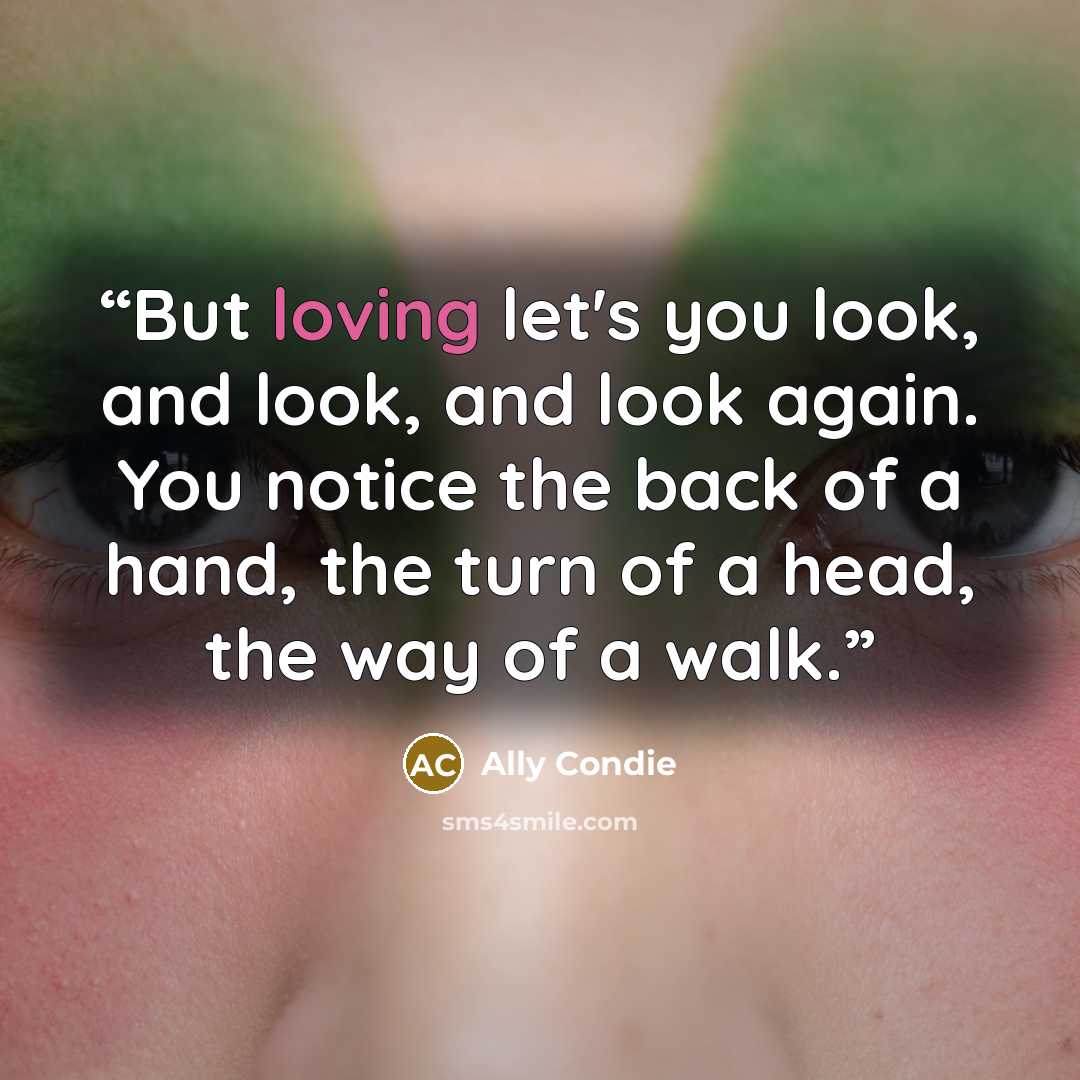 “But loving let's you look, and look, and look again. You notice the back of a hand, the turn of a head, the way of a walk.” quote by Ally Condie