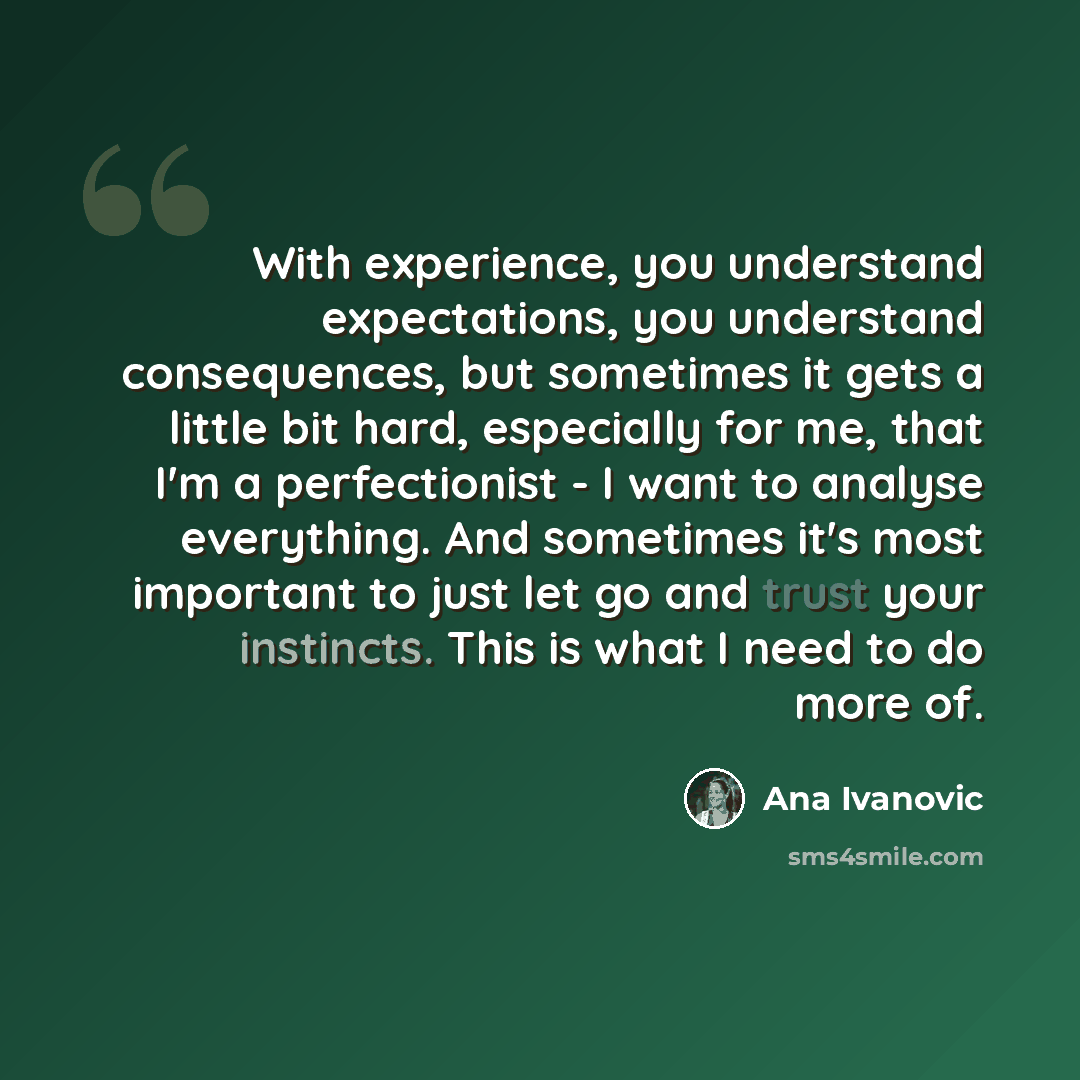 “With experience, you understand expectations, you understand consequences, but sometimes it gets a little bit hard, especially for me, that I'm a perfectionist - I want to analyse everything. And sometimes it's most important to just let go and trust your instincts. This is what I need to do more…” quote by Ana Ivanovic