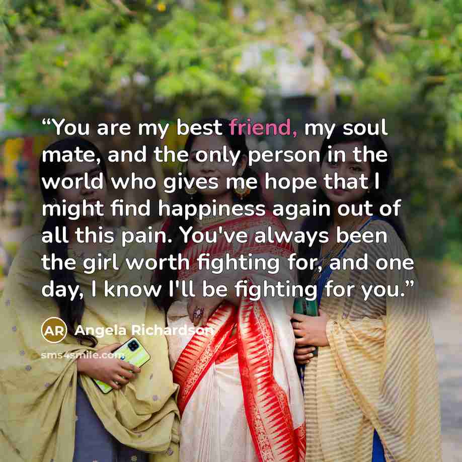“You are my best friend, my soul mate, and the only person in the world who gives me hope that I might find happiness again out of all this pain. You've always been the girl worth fighting for, and one day, I know I'll be fighting for you.” quote by Angela Richardson