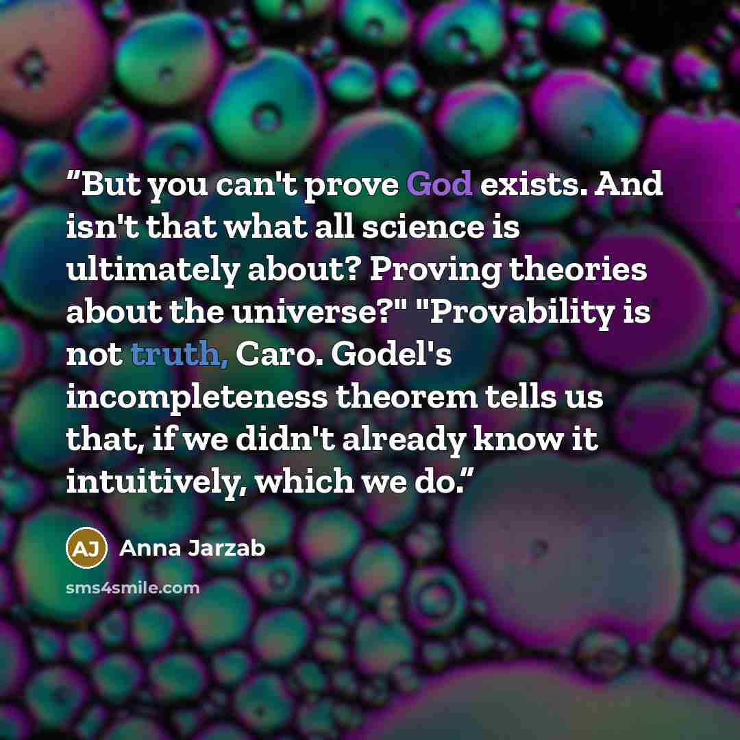 “But you can't prove God exists. And isn't that what all science is ultimately about? Proving theories about the universe?" "Provability is not truth, Caro. Godel's incompleteness theorem tells us that, if we didn't already know it intuitively, which we do.” quote by Anna Jarzab