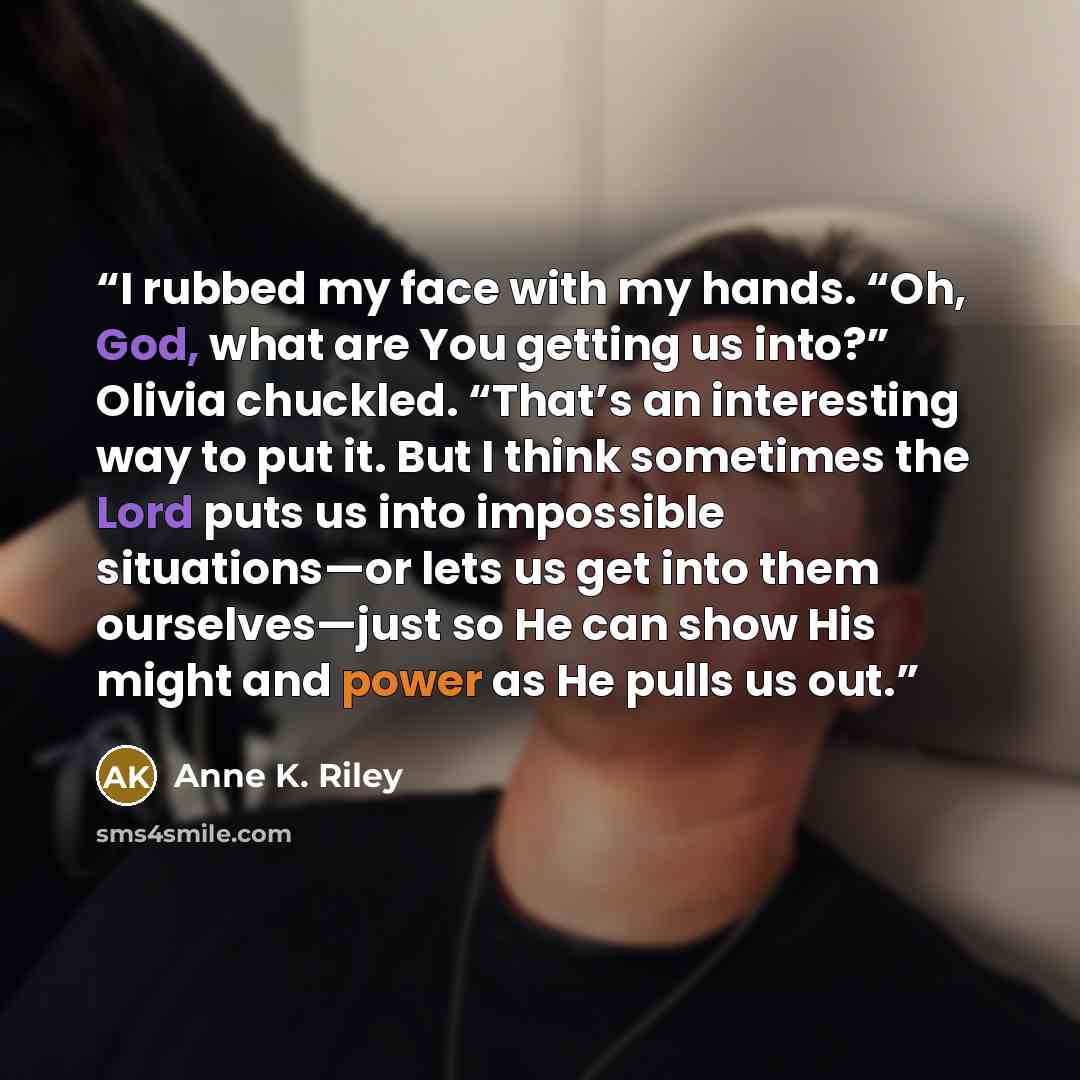 “I rubbed my face with my hands. “Oh, God, what are You getting us into?” Olivia chuckled. “That’s an interesting way to put it. But I think sometimes the Lord puts us into impossible situations—or lets us get into them ourselves—just so He can show His might and power as He pulls us out.” quote by Anne K. Riley
