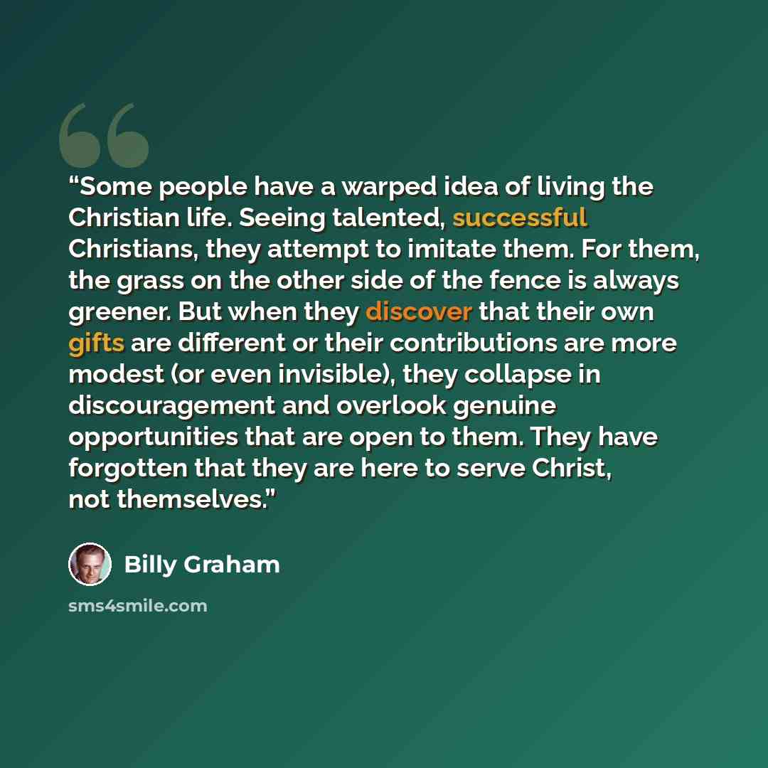 “Some people have a warped idea of living the Christian life. Seeing talented, successful Christians, they attempt to imitate them. For them, the grass on the other side of the fence is always greener. But when they discover that their own gifts are different or their contributions are more modest…” quote by Billy Graham