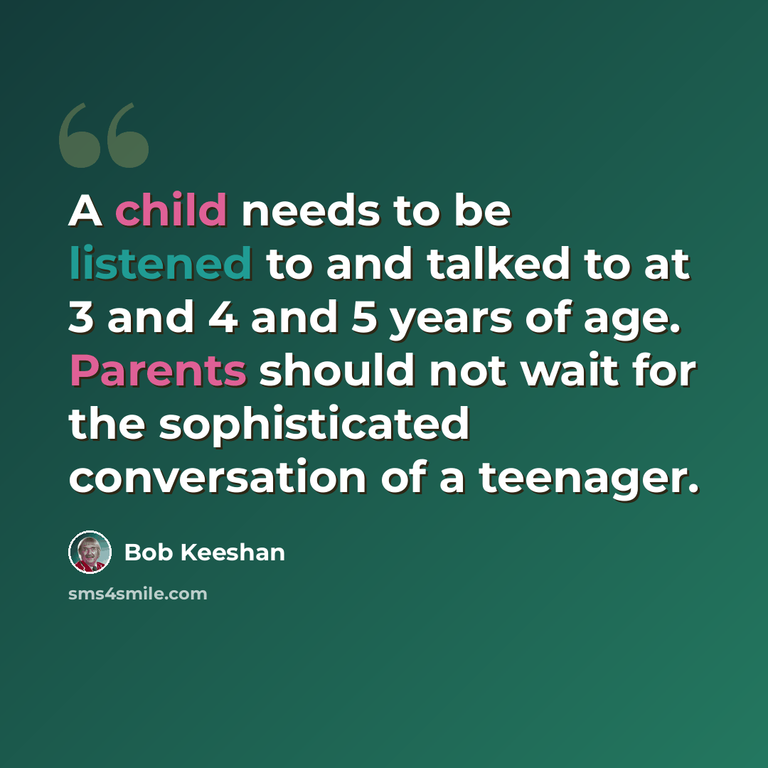 “A child needs to be listened to and talked to at 3 and 4 and 5 years of age. Parents should not wait for the sophisticated conversation of a teenager.” quote by Bob Keeshan