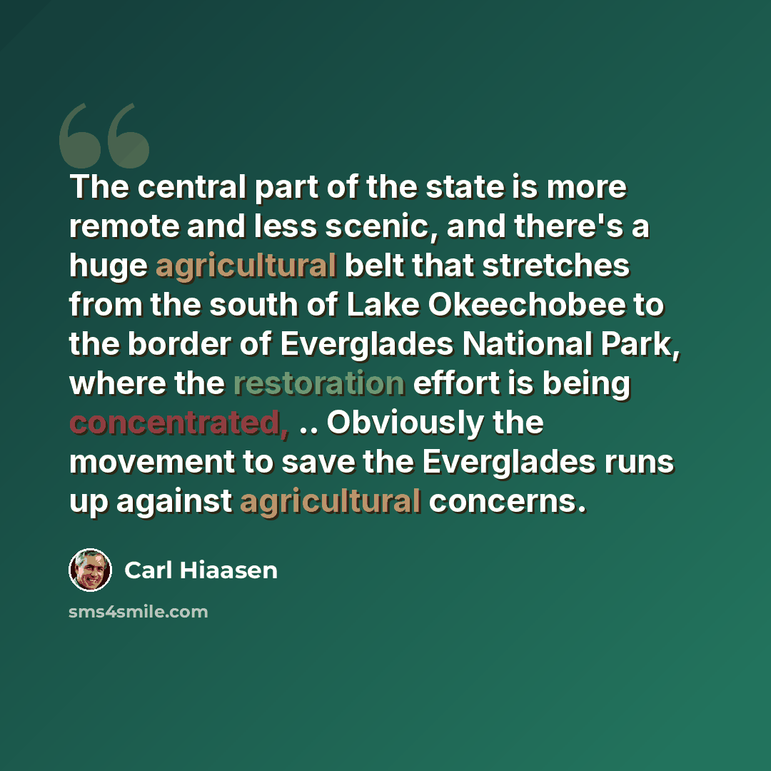 “The central part of the state is more remote and less scenic, and there's a huge agricultural belt that stretches from the south of Lake Okeechobee to the border of Everglades National Park, where the restoration effort is being concentrated, .. Obviously the movement to save the Everglades runs…” quote by Carl Hiaasen