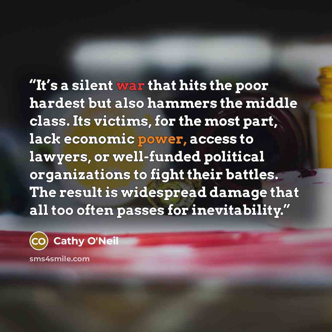 “It’s a silent war that hits the poor hardest but also hammers the middle class. Its victims, for the most part, lack economic power, access to lawyers, or well-funded political organizations to fight their battles. The result is widespread damage that all too often passes for inevitability.” quote by Cathy O'Neil
