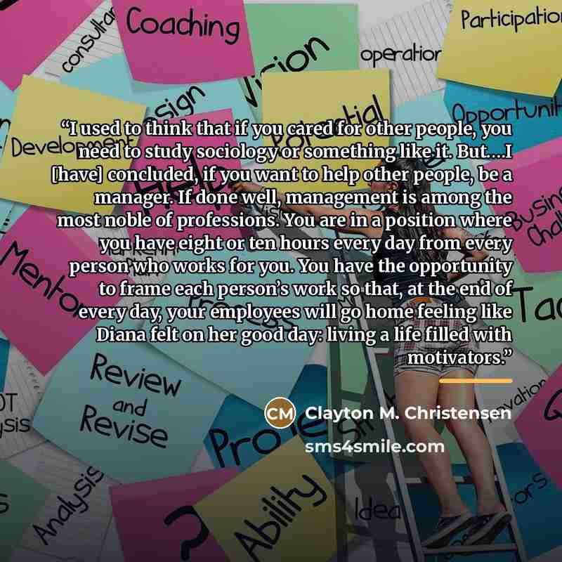 “I used to think that if you cared for other people, you need to study sociology or something like it. But….I [have] concluded, if you want to help other people, be a manager. If done well, management is among the most noble of professions. You are in a position where you have eight or ten hours…” quote by Clayton M. Christensen