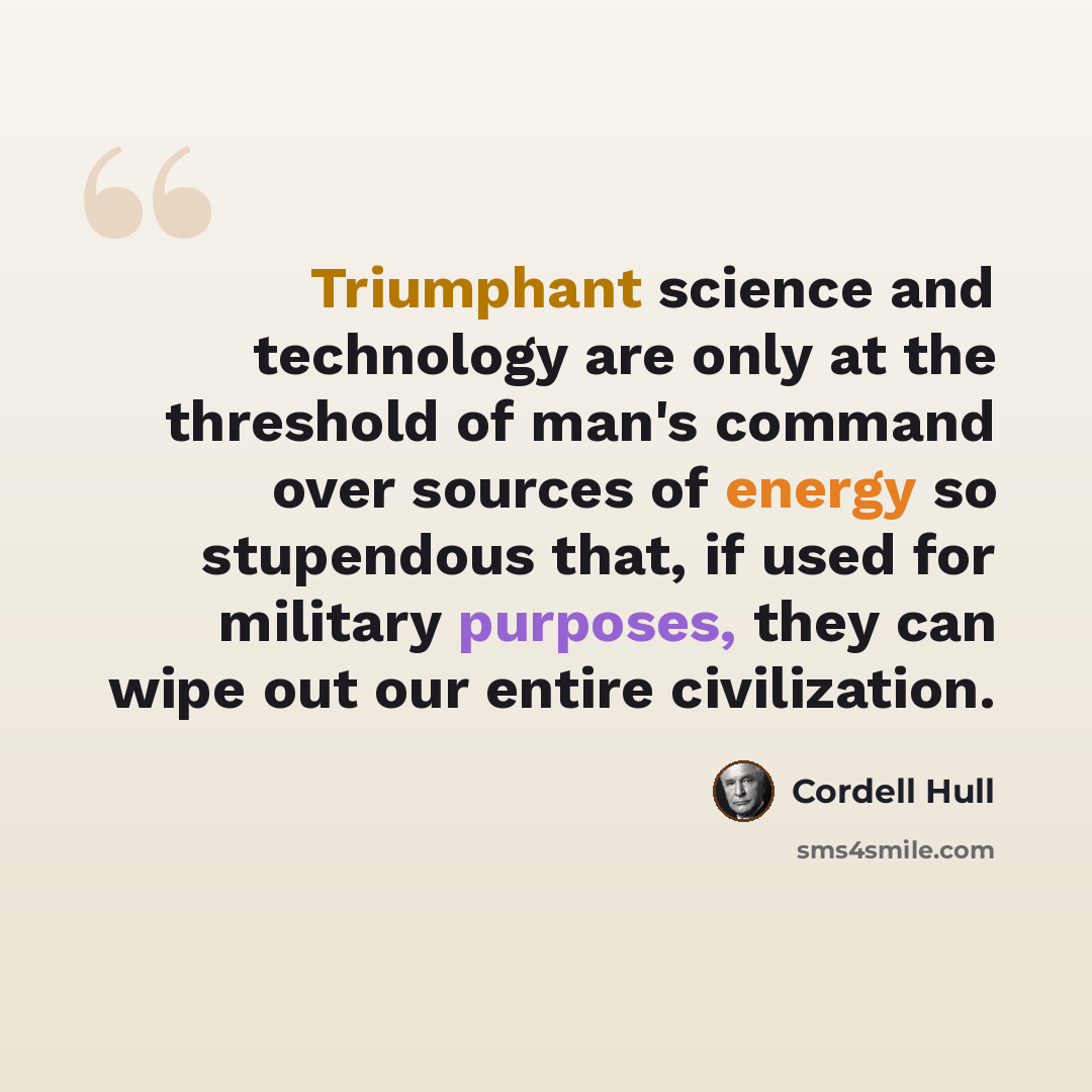 “Triumphant science and technology are only at the threshold of man's command over sources of energy so stupendous that, if used for military purposes, they can wipe out our entire civilization.” quote by Cordell Hull