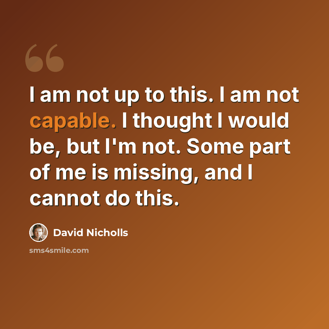 “I am not up to this. I am not capable. I thought I would be, but I'm not. Some part of me is missing, and I cannot do this.” quote by David Nicholls