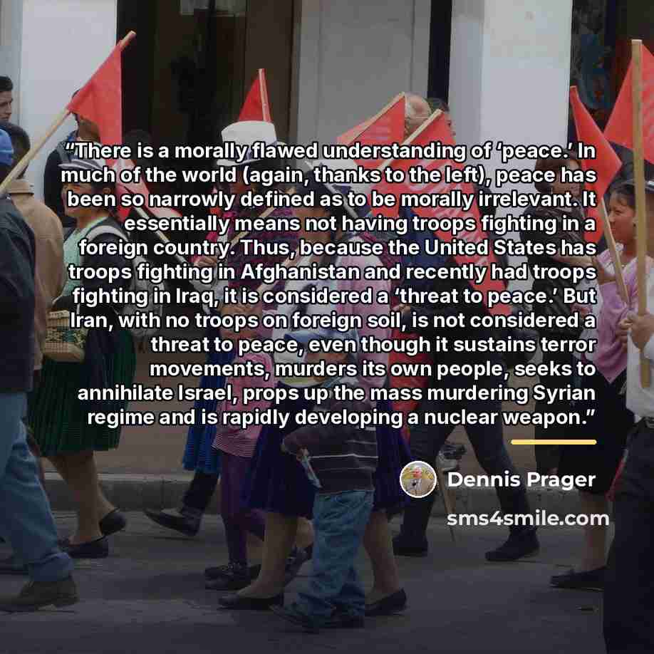 “There is a morally flawed understanding of ‘peace.’ In much of the world (again, thanks to the left), peace has been so narrowly defined as to be morally irrelevant. It essentially means not having troops fighting in a foreign country. Thus, because the United States has troops fighting in…” quote by Dennis Prager