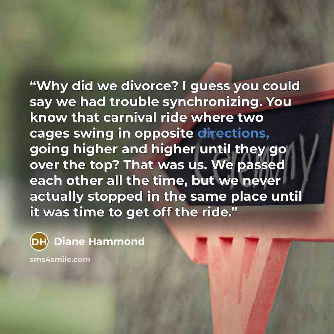 “Why did we divorce? I guess you could say we had trouble synchronizing. You know that carnival ride where two cages swing in opposite directions, going higher and higher until they go over the top? That was us. We passed each other all the time, but we never actually stopped in the same place…” quote by Diane Hammond
