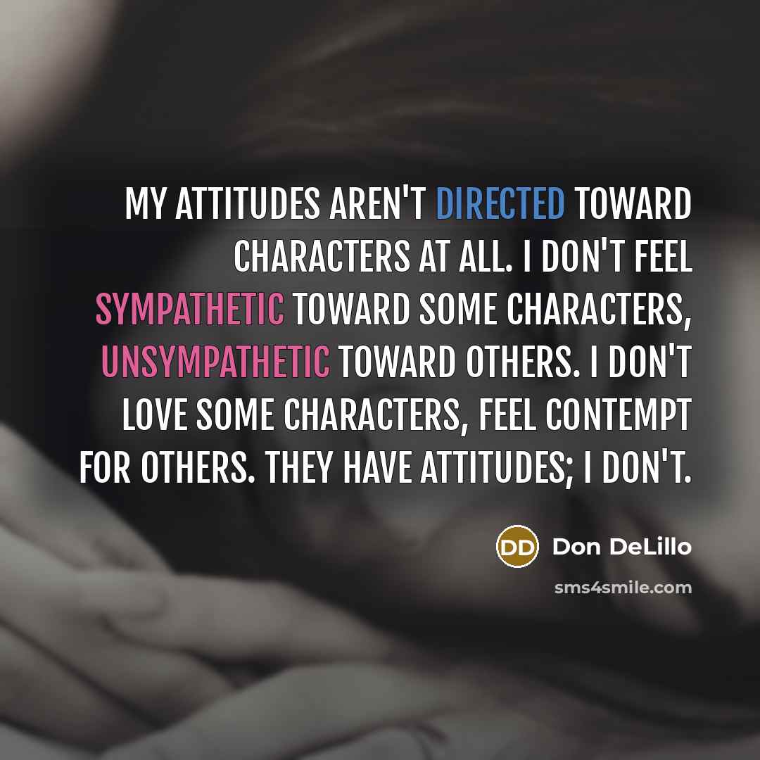 “My attitudes aren't directed toward characters at all. I don't feel sympathetic toward some characters, unsympathetic toward others. I don't love some characters, feel contempt for others. They have attitudes; I don't.” quote by Don DeLillo