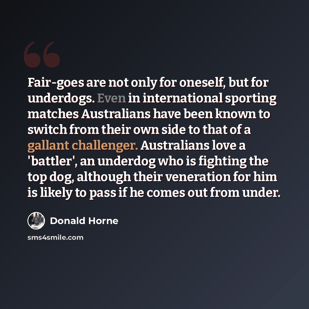 “Fair-goes are not only for oneself, but for underdogs. Even in international sporting matches Australians have been known to switch from their own side to that of a gallant challenger. Australians love a 'battler', an underdog who is fighting the top dog, although their veneration for him is…” quote by Donald Horne