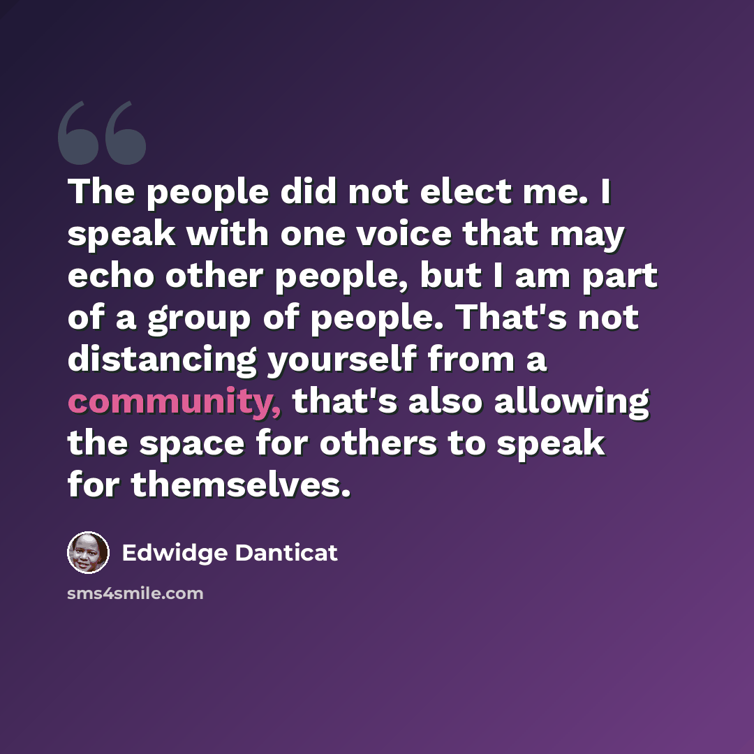 “The people did not elect me. I speak with one voice that may echo other people, but I am part of a group of people. That's not distancing yourself from a community, that's also allowing the space for others to speak for themselves.” quote by Edwidge Danticat