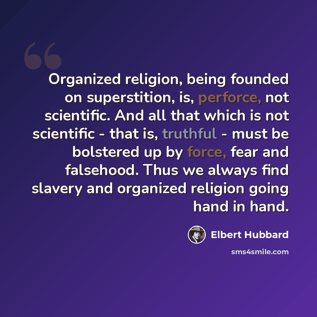 “Organized religion, being founded on superstition, is, perforce, not scientific. And all that which is not scientific - that is, truthful - must be bolstered up by force, fear and falsehood. Thus we always find slavery and organized religion going hand in hand.” quote by Elbert Hubbard