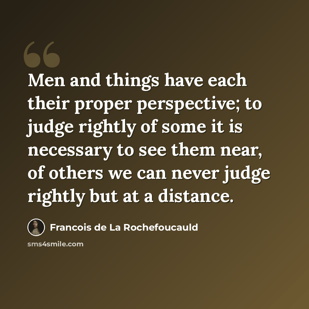 “Men and things have each their proper perspective; to judge rightly of some it is necessary to see them near, of others we can never judge rightly but at a distance.” quote by Francois de La Rochefoucauld