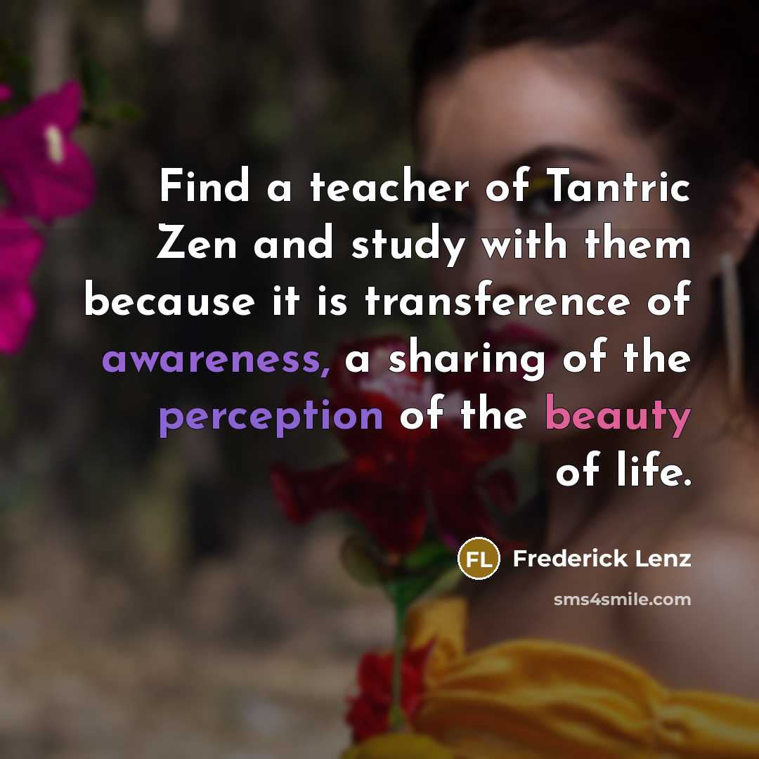 “Find a teacher of Tantric Zen and study with them because it is transference of awareness, a sharing of the perception of the beauty of life.” quote by Frederick Lenz