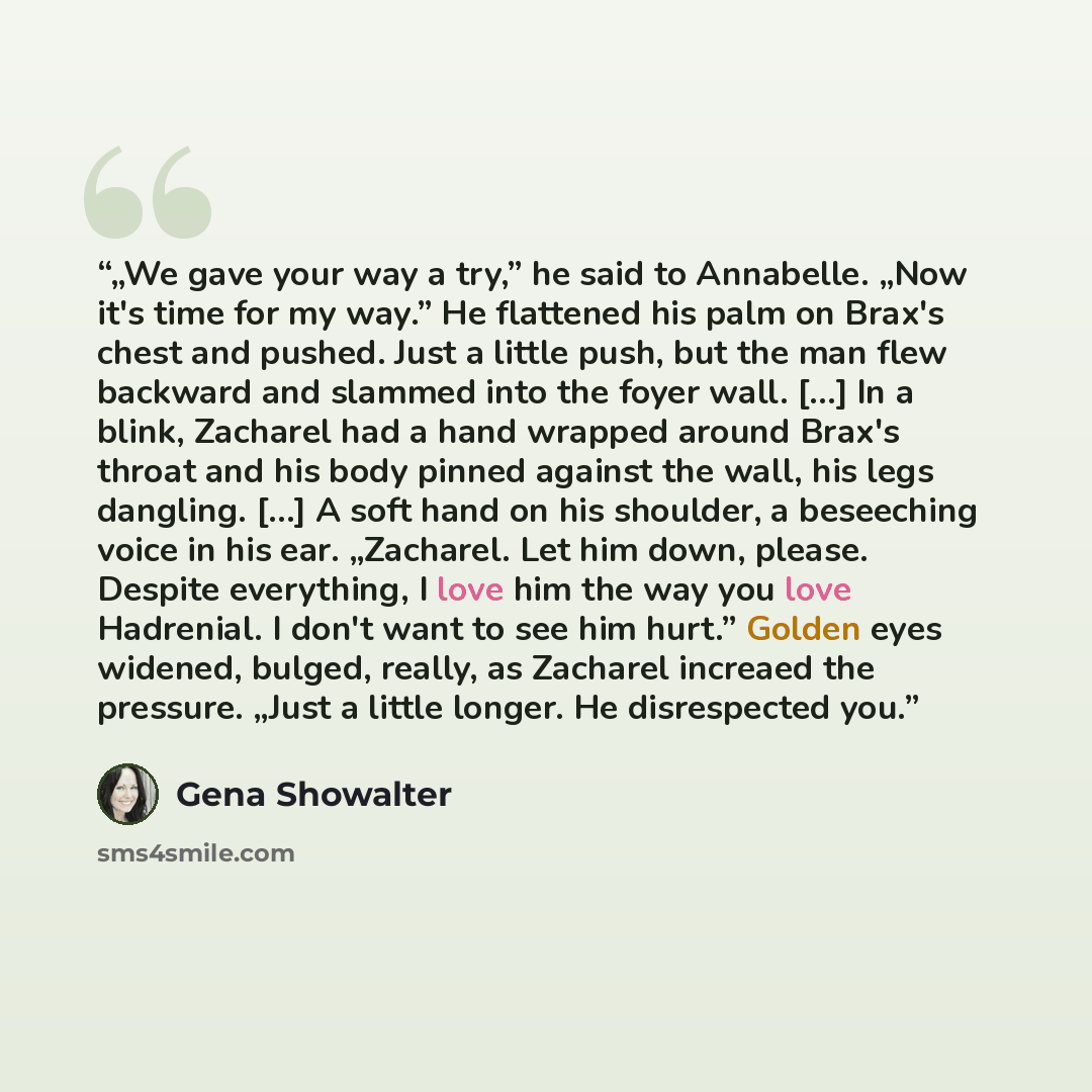 “„We gave your way a try,” he said to Annabelle. „Now it's time for my way.” He flattened his palm on Brax's chest and pushed. Just a little push, but the man flew backward and slammed into the foyer wall. […] In a blink, Zacharel had a hand wrapped around Brax's throat and his body pinned against…” quote by Gena Showalter
