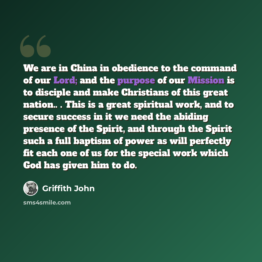 “We are in China in obedience to the command of our Lord; and the purpose of our Mission is to disciple and make Christians of this great nation.. . This is a great spiritual work, and to secure success in it we need the abiding presence of the Spirit, and through the Spirit such a full baptism of…” quote by Griffith John