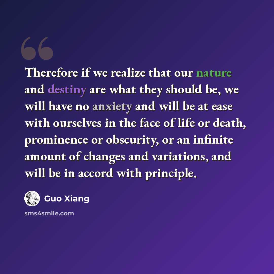 “Therefore if we realize that our nature and destiny are what they should be, we will have no anxiety and will be at ease with ourselves in the face of life or death, prominence or obscurity, or an infinite amount of changes and variations, and will be in accord with principle.” quote by Guo Xiang