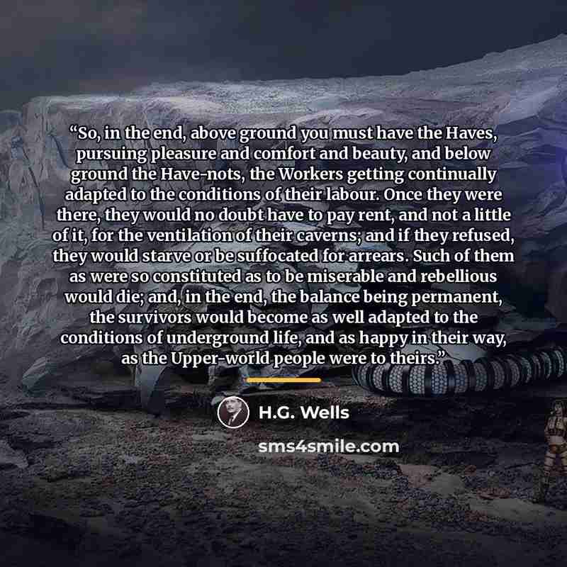 “So, in the end, above ground you must have the Haves, pursuing pleasure and comfort and beauty, and below ground the Have-nots, the Workers getting continually adapted to the conditions of their labour. Once they were there, they would no doubt have to pay rent, and not a little of it, for the…” quote by H.G. Wells