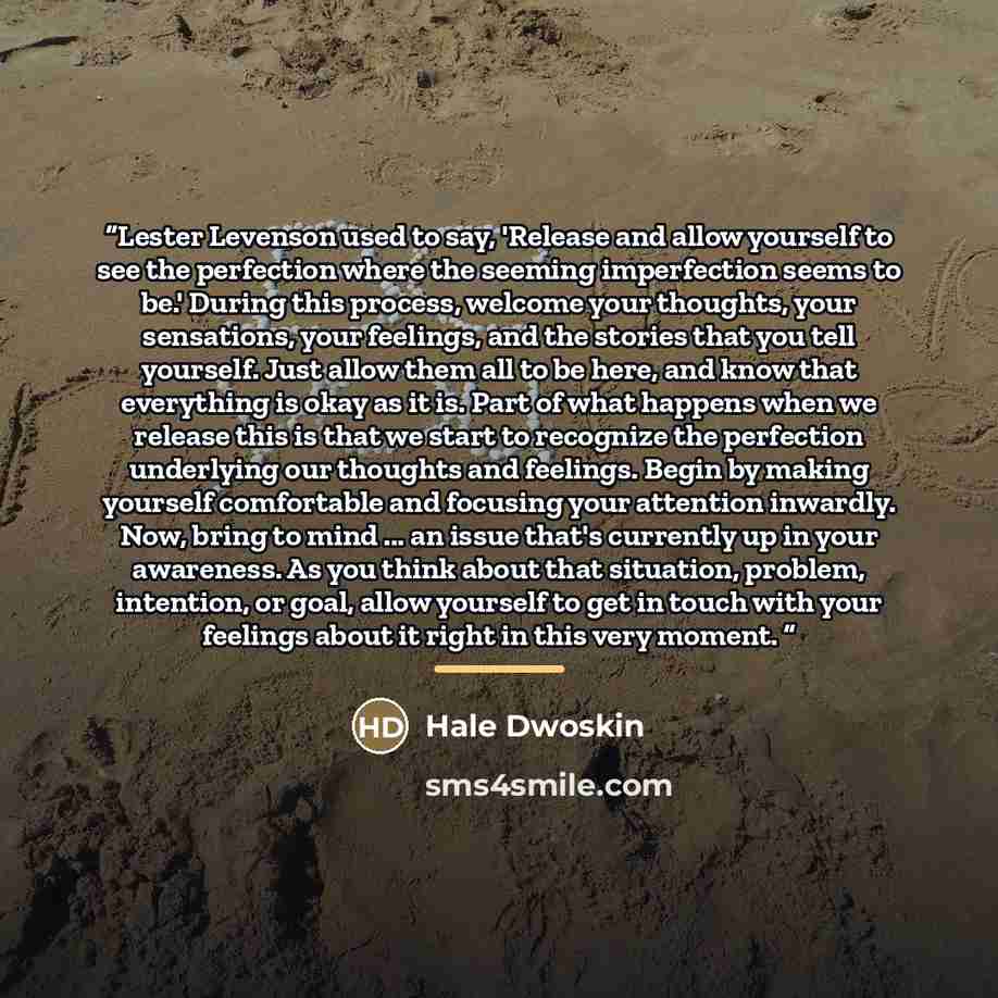 “Lester Levenson used to say, 'Release and allow yourself to see the perfection where the seeming imperfection seems to be.' During this process, welcome your thoughts, your sensations, your feelings, and the stories that you tell yourself. Just allow them all to be here, and know that everything…” quote by Hale Dwoskin