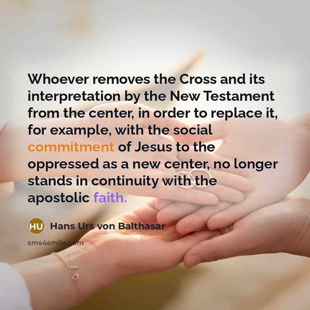 “Whoever removes the Cross and its interpretation by the New Testament from the center, in order to replace it, for example, with the social commitment of Jesus to the oppressed as a new center, no longer stands in continuity with the apostolic faith.” quote by Hans Urs von Balthasar