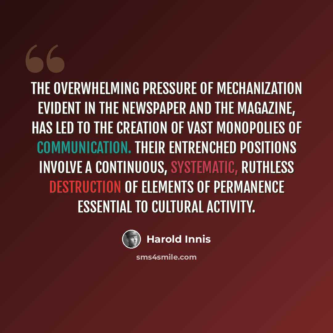 “The overwhelming pressure of mechanization evident in the newspaper and the magazine, has led to the creation of vast monopolies of communication. Their entrenched positions involve a continuous, systematic, ruthless destruction of elements of permanence essential to cultural activity.” quote by Harold Innis