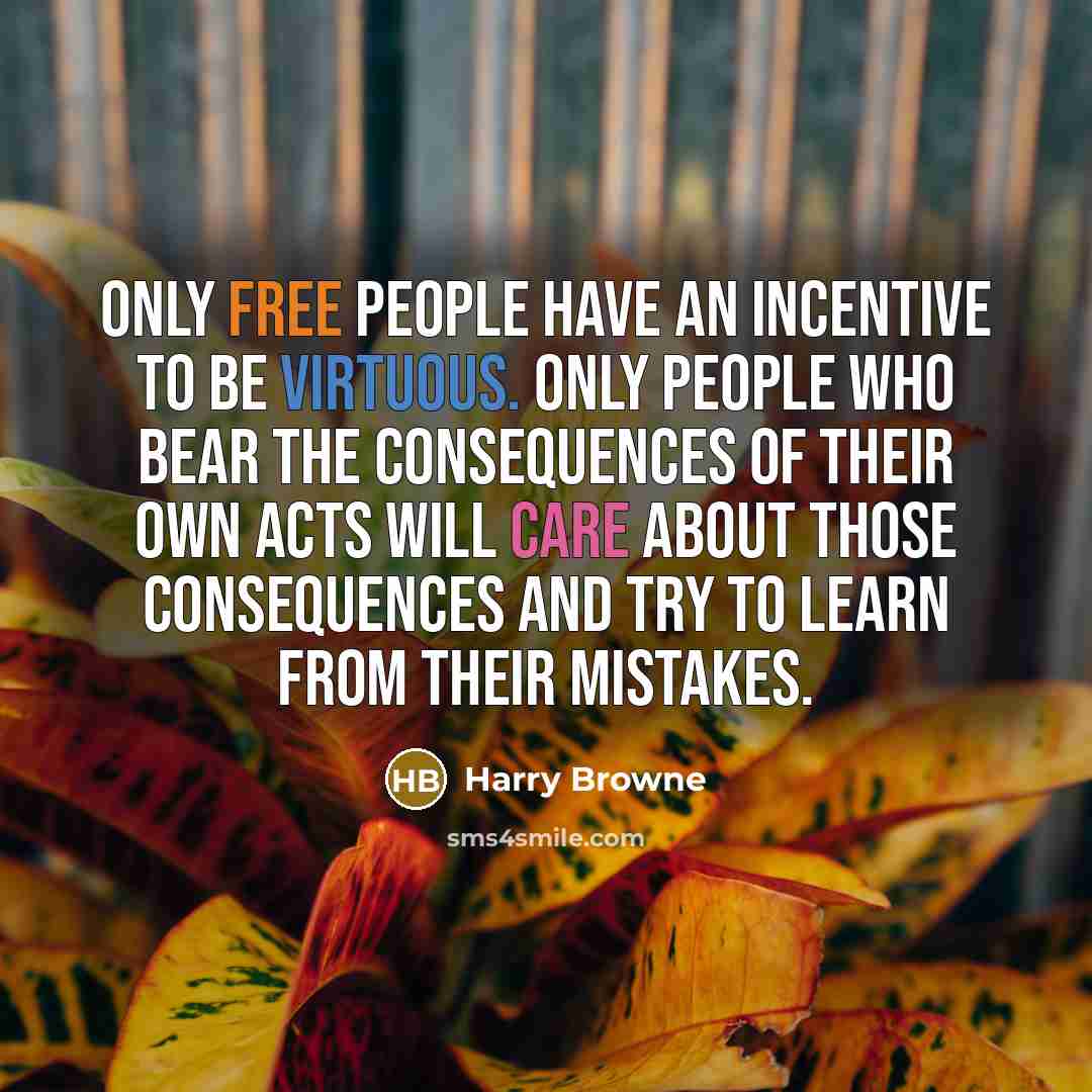 “Only free people have an incentive to be virtuous. Only people who bear the consequences of their own acts will care about those consequences and try to learn from their mistakes.” quote by Harry Browne