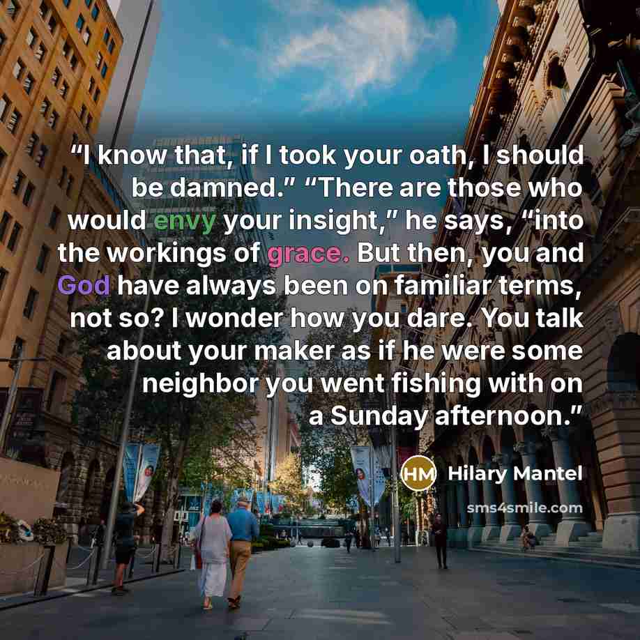 “I know that, if I took your oath, I should be damned.” “There are those who would envy your insight,” he says, “into the workings of grace. But then, you and God have always been on familiar terms, not so? I wonder how you dare. You talk about your maker as if he were some neighbor you went…” quote by Hilary Mantel