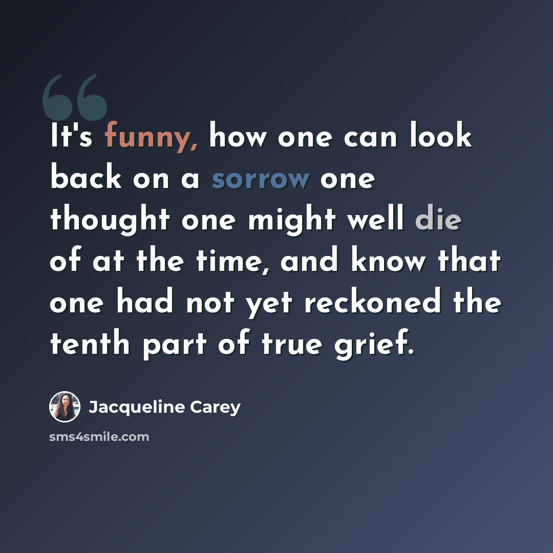 “It's funny, how one can look back on a sorrow one thought one might well die of at the time, and know that one had not yet reckoned the tenth part of true grief.” quote by Jacqueline Carey