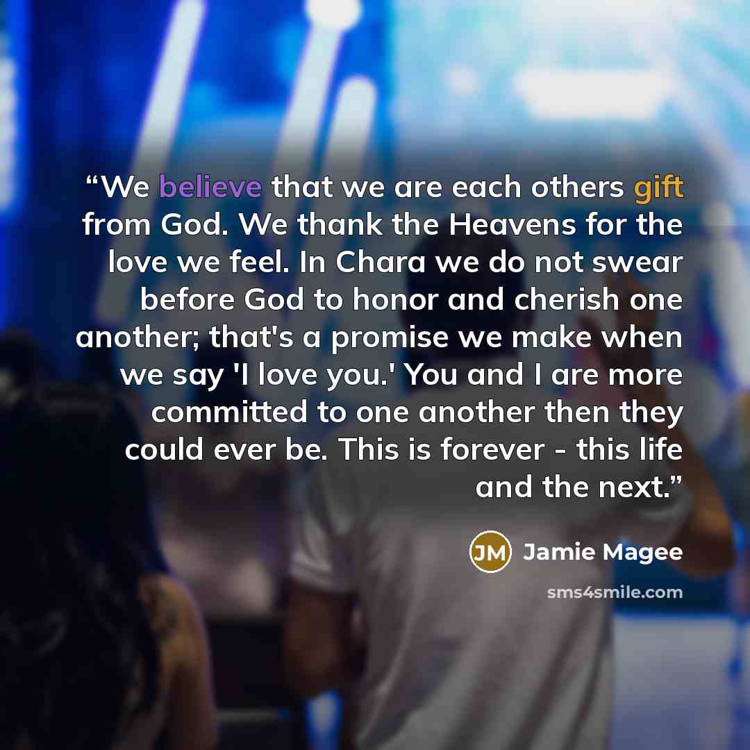 “We believe that we are each others gift from God. We thank the Heavens for the love we feel. In Chara we do not swear before God to honor and cherish one another; that's a promise we make when we say 'I love you.' You and I are more committed to one another then they could ever be. This is forever…” quote by Jamie Magee