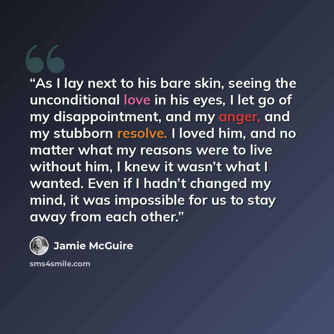 “As I lay next to his bare skin, seeing the unconditional love in his eyes, I let go of my disappointment, and my anger, and my stubborn resolve. I loved him, and no matter what my reasons were to live without him, I knew it wasn’t what I wanted. Even if I hadn’t changed my mind, it was impossible…” quote by Jamie McGuire