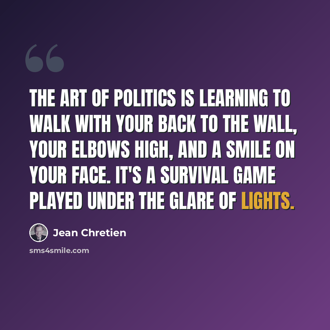 “The art of politics is learning to walk with your back to the wall, your elbows high, and a smile on your face. It's a survival game played under the glare of lights.” quote by Jean Chretien