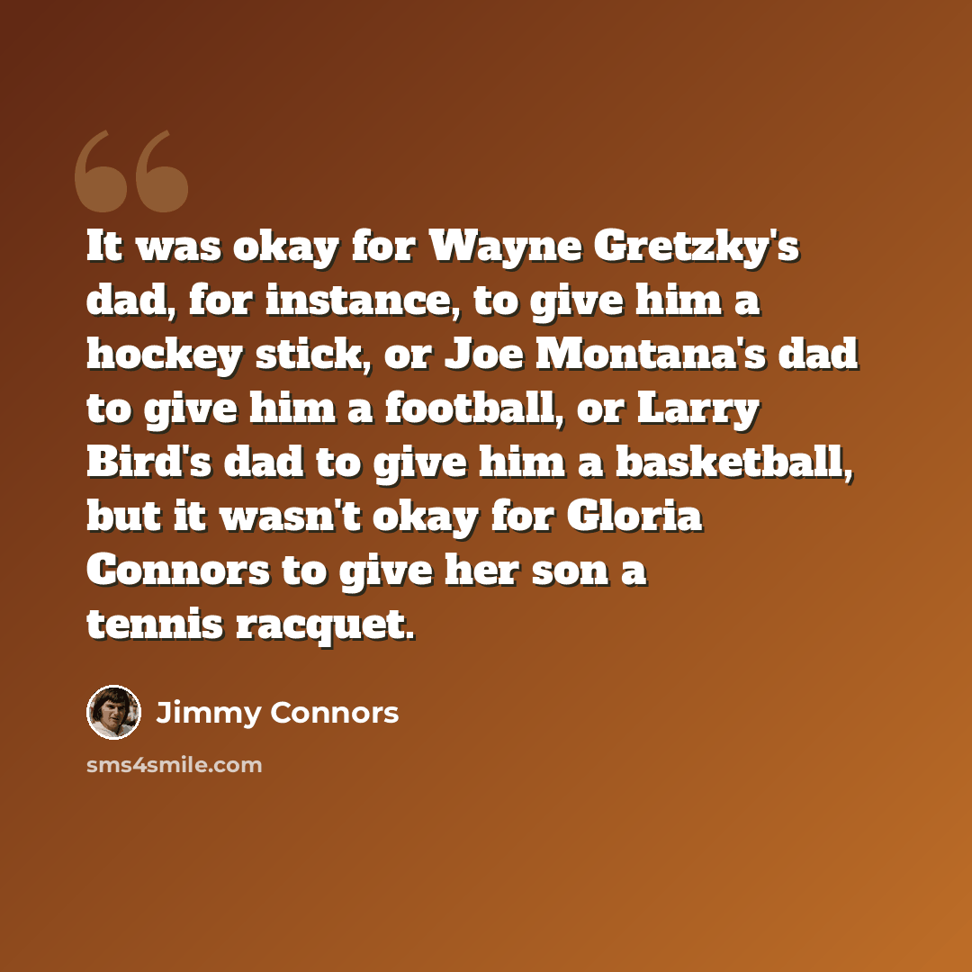 “It was okay for Wayne Gretzky's dad, for instance, to give him a hockey stick, or Joe Montana's dad to give him a football, or Larry Bird's dad to give him a basketball, but it wasn't okay for Gloria Connors to give her son a tennis racquet.” quote by Jimmy Connors