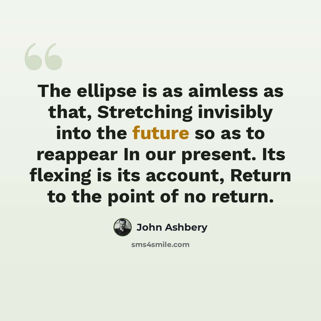 “The ellipse is as aimless as that, Stretching invisibly into the future so as to reappear In our present. Its flexing is its account, Return to the point of no return.” quote by John Ashbery